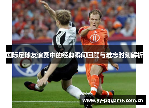 国际足球友谊赛中的经典瞬间回顾与难忘时刻解析 国际足球友谊赛中的经典瞬间回顾与难忘时刻解析